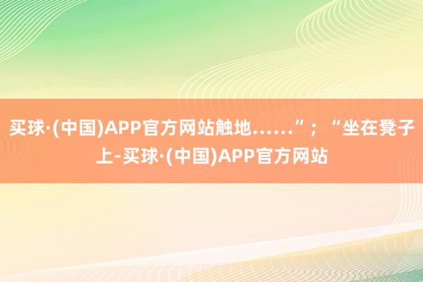 买球·(中国)APP官方网站触地……”；“坐在凳子上-买球·(中国)APP官方网站