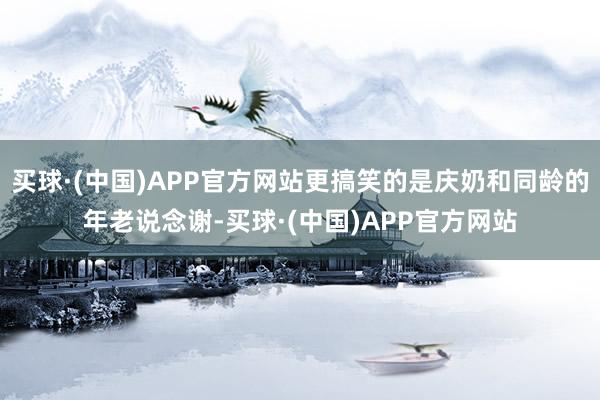 买球·(中国)APP官方网站更搞笑的是庆奶和同龄的年老说念谢-买球·(中国)APP官方网站