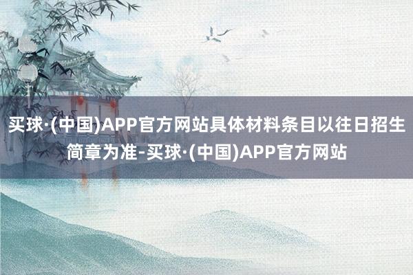 买球·(中国)APP官方网站具体材料条目以往日招生简章为准-买球·(中国)APP官方网站