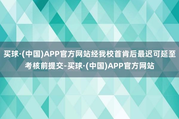 买球·(中国)APP官方网站经我校首肯后最迟可延至考核前提交-买球·(中国)APP官方网站