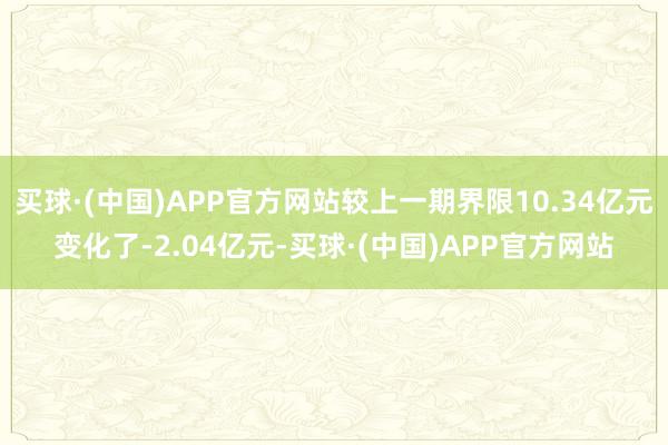 买球·(中国)APP官方网站较上一期界限10.34亿元变化了-2.04亿元-买球·(中国)APP官方网站