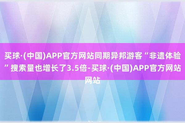 买球·(中国)APP官方网站同期异邦游客“非遗体验”搜索量也增长了3.5倍-买球·(中国)APP官方网站