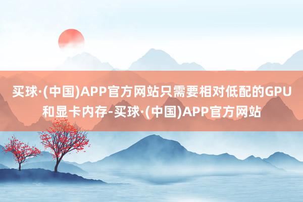 买球·(中国)APP官方网站只需要相对低配的GPU和显卡内存-买球·(中国)APP官方网站