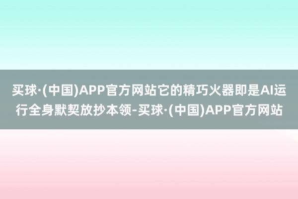 买球·(中国)APP官方网站它的精巧火器即是AI运行全身默契放抄本领-买球·(中国)APP官方网站