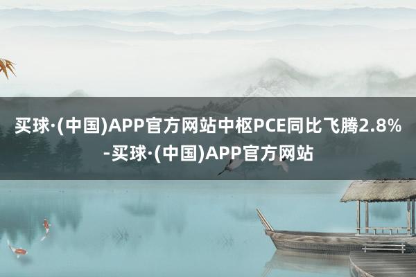 买球·(中国)APP官方网站中枢PCE同比飞腾2.8%-买球·(中国)APP官方网站