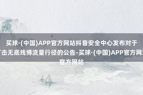 买球·(中国)APP官方网站抖音安全中心发布对于打击无底线博流量行径的公告-买球·(中国)APP官方网站