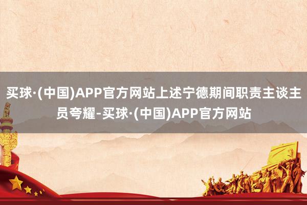 买球·(中国)APP官方网站上述宁德期间职责主谈主员夸耀-买球·(中国)APP官方网站