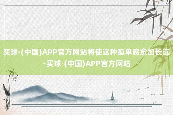 买球·(中国)APP官方网站将使这种孤单感愈加长远-买球·(中国)APP官方网站