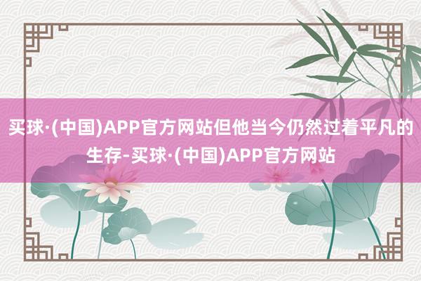 买球·(中国)APP官方网站但他当今仍然过着平凡的生存-买球·(中国)APP官方网站